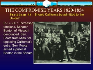THE COMPROMISE YEARS 1820-1854 Result:  Increased tensions. Senator Benton of Missouri denounced  Sen. Foote from Miss. for opposing California’s entry. Sen. Foote aimed a pistol at Benton in the Senate. P________  #3:  Should California be admitted to the Union? roblem 
