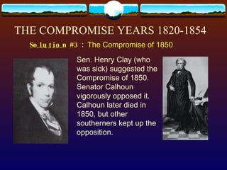 THE COMPROMISE YEARS 1820-1854 S_______  #3:  The Compromise of 1850 Sen. Henry Clay (who was sick) suggested the Compromise of 1850.  Senator Calhoun vigorously opposed it. Calhoun later died in 1850, but other southerners kept up the opposition. olution 
