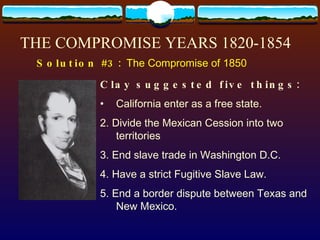 THE COMPROMISE YEARS 1820-1854 Solution #3:  The Compromise of 1850 Clay suggested five things: California enter as a free state. 2. Divide the Mexican Cession into two territories 3. End slave trade in Washington D.C. 4. Have a strict Fugitive Slave Law. 5. End a border dispute between Texas and New Mexico. 