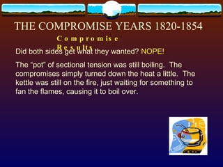 THE COMPROMISE YEARS 1820-1854 Compromise Results  Did both sides get what they wanted?  NOPE! The “pot” of sectional tension was still boiling.  The compromises simply turned down the heat a little.  The kettle was still on the fire, just waiting for something to fan the flames, causing it to boil over. 