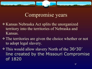 Compromise years Kansas Nebraska Act splits the unorganized territory into the territories of Nebraska and Kansas. The territories are given the choice whether or not to adopt legal slavery. This would allow slavery North of the  36 o 30’ line created by the Missouri Compromise of 1820 17 