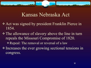 Kansas Nebraska Act Act was signed by president Franklin Pierce in 1854. The allowance of slavery above the line in turn repeals the Missouri Compromise of 1820. Repeal: The removal or reversal of a law Increases the ever growing sectional tensions in congress. 18 