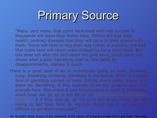 Primary Source "Many, very many, that come here meet with bad success & thousands will leave their bones here. Others will lose their health, contract diseases that they will carry to their graves with them. Some will have to beg their way home, & probably one half that come here will never make enough to carry them back. But this does not alter the fact about the gold being plenty here, but shows what a poor frail being man is, how liable to disappointments, disease & death. There is a good deal of sin & wickedness going on here, Stealing, lying, Swearing, Drinking, Gambling & murdering. There is a great deal of gambling carried on here. Almost every public House is a place for Gambling, & this appears to be the greatest evil that prevails here. Men make & lose thousands in a night, & frequently small boys will go up & bet $5 or 10   (Equivalent to $115-$225 today)  -- & if they lose all, go the next day & dig more. We are trying to get laws here to regulate things but it will be very difficult to get them executed."   Mr. Shufelt's letter is part of the collection of the Library of Congress  A letter from a gold miner, Placerville, California, March, 1850 ; Holliday, J.S. Rush for Riches: Gold Fever and the Making of California (1999). 