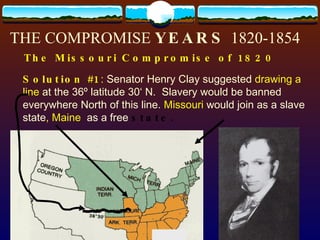 THE COMPROMISE  YEARS  1820-1854 The Missouri Compromise of 1820 Solution #1 :  Senator Henry Clay suggested  drawing a line  at the 36º latitude 30‘ N.  Slavery would be banned everywhere North of this line.  Missouri  would join as a slave state , Maine   as a free  state. 