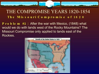 Problem #2:   After the war with Mexico, (1848) what would we do with lands west of the Rocky Mountains? The Missouri Compromise only applied to lands east of the Rockies. THE COMPROMISE YEARS 1820-1854 The Missouri Compromise of 1820 