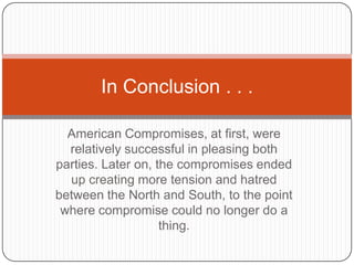 In Conclusion . . .

  American Compromises, at first, were
  relatively successful in pleasing both
parties. Later on, the compromises ended
  up creating more tension and hatred
between the North and South, to the point
 where compromise could no longer do a
                    thing.
 
