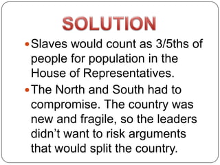  Slaves would count as 3/5ths of
  people for population in the
  House of Representatives.
 The North and South had to
  compromise. The country was
  new and fragile, so the leaders
  didn’t want to risk arguments
  that would split the country.
 