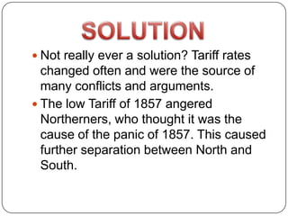  Not really ever a solution? Tariff rates
  changed often and were the source of
  many conflicts and arguments.
 The low Tariff of 1857 angered
  Northerners, who thought it was the
  cause of the panic of 1857. This caused
  further separation between North and
  South.
 