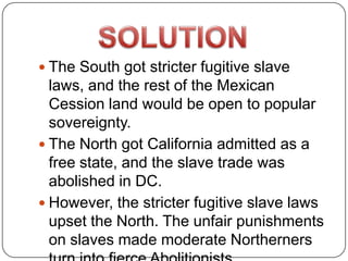  The South got stricter fugitive slave
  laws, and the rest of the Mexican
  Cession land would be open to popular
  sovereignty.
 The North got California admitted as a
  free state, and the slave trade was
  abolished in DC.
 However, the stricter fugitive slave laws
  upset the North. The unfair punishments
  on slaves made moderate Northerners
 