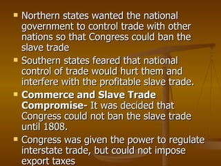Northern states wanted the national government to control trade with other nations so that Congress could ban the slave trade Southern states feared that national control of trade would hurt them and interfere with the profitable slave trade. Commerce and Slave Trade Compromise-  It was decided that Congress could not ban the slave trade until 1808. Congress was given the power to regulate interstate trade, but could not impose export taxes 