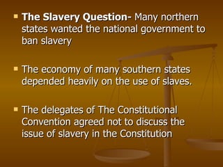 The Slavery Question-  Many northern states wanted the national government to ban slavery The economy of many southern states depended heavily on the use of slaves. The delegates of The Constitutional Convention agreed not to discuss the issue of slavery in the Constitution  