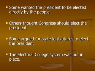 Some wanted the president to be elected directly by the people Others thought Congress should elect the president Some argued for state legislatures to elect the president The Electoral College system was put in place. 