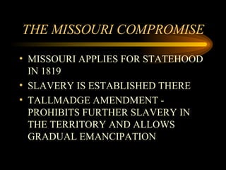THE MISSOURI COMPROMISE MISSOURI APPLIES FOR STATEHOOD IN 1819 SLAVERY IS ESTABLISHED THERE TALLMADGE AMENDMENT - PROHIBITS FURTHER SLAVERY IN THE TERRITORY AND ALLOWS GRADUAL EMANCIPATION 