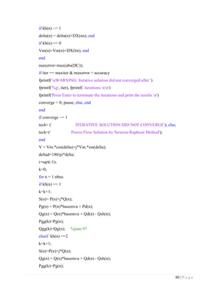 80 | P a g e
if kb(n) ~= 1
delta(n) = delta(n)+DX(nn); end
if kb(n) == 0
Vm(n)=Vm(n)+DX(lm); end
end
maxerror=max(abs(DC));
if iter == maxiter & maxerror > accuracy
fprintf('nWARNING: Iterative solution did not converged after ')
fprintf('%g', iter), fprintf(' iterations.nn')
fprintf('Press Enter to terminate the iterations and print the results n')
converge = 0; pause, else, end
end
if converge ~= 1
tech= (' ITERATIVE SOLUTION DID NOT CONVERGE'); else,
tech=(' Power Flow Solution by Newton-Raphson Method');
end
V = Vm.*cos(delta)+j*Vm.*sin(delta);
deltad=180/pi*delta;
i=sqrt(-1);
k=0;
for n = 1:nbus
if kb(n) == 1
k=k+1;
S(n)= P(n)+j*Q(n);
Pg(n) = P(n)*basemva + Pd(n);
Qg(n) = Q(n)*basemva + Qd(n) - Qsh(n);
Pgg(k)=Pg(n);
Qgg(k)=Qg(n); %june 97
elseif kb(n) ==2
k=k+1;
S(n)=P(n)+j*Q(n);
Qg(n) = Q(n)*basemva + Qd(n) - Qsh(n);
Pgg(k)=Pg(n);
 