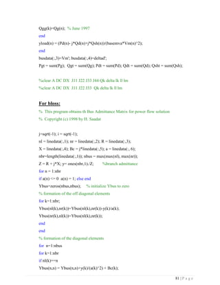 81 | P a g e
Qgg(k)=Qg(n); % June 1997
end
yload(n) = (Pd(n)- j*Qd(n)+j*Qsh(n))/(basemva*Vm(n)^2);
end
busdata(:,3)=Vm'; busdata(:,4)=deltad';
Pgt = sum(Pg); Qgt = sum(Qg); Pdt = sum(Pd); Qdt = sum(Qd); Qsht = sum(Qsh);
%clear A DC DX J11 J22 J33 J44 Qk delta lk ll lm
%clear A DC DX J11 J22 J33 Qk delta lk ll lm
For bloss:
% This program obtains th Bus Admittance Matrix for power flow solution
% Copyright (c) 1998 by H. Saadat
j=sqrt(-1); i = sqrt(-1);
nl = linedata(:,1); nr = linedata(:,2); R = linedata(:,3);
X = linedata(:,4); Bc = j*linedata(:,5); a = linedata(:, 6);
nbr=length(linedata(:,1)); nbus = max(max(nl), max(nr));
Z = R + j*X; y= ones(nbr,1)./Z; %branch admittance
for n = 1:nbr
if a(n) <= 0 a(n) = 1; else end
Ybus=zeros(nbus,nbus); % initialize Ybus to zero
% formation of the off diagonal elements
for k=1:nbr;
Ybus(nl(k),nr(k))=Ybus(nl(k),nr(k))-y(k)/a(k);
Ybus(nr(k),nl(k))=Ybus(nl(k),nr(k));
end
end
% formation of the diagonal elements
for n=1:nbus
for k=1:nbr
if nl(k)==n
Ybus(n,n) = Ybus(n,n)+y(k)/(a(k)^2) + Bc(k);
 