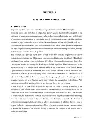 12 | P a g e
CHAPTER– 1
INTRODUCTION & OVERVIEW
1.1 OVERVIEW
Engineers are always concerned with the cost of products and services. Minimizing the
operating cost is very important in all practical power systems. Economic load dispatch is the
technique in which active power outputs are allocated to committed generator units with the aim
of minimizing generation cost in compliance with all constraints of the network. The traditional
methods include Lambda-Iterative technique, Newton-Raphson Method, Gradient Method, etc.
But these conventional methods need linear incremental cost curves for the generators. In practice
the input-output curves of generators are discrete and non-linear due to ramp-rate limits, multiple
fuel effects and restricted zones of operation.
The complex ELD problem needs to be solved by modern heuristic or probabilistic search
optimizations techniques like DP (dynamic programming), GA (genetic algorithms), AI (artificial
intelligence) and particle swarm optimization. EP exhibits robustness, but sometimes shows slow
convergence near the optimum point. GA is a probabilistic algorithm. GA comes out as a better
algorithm owing to its parallel search approach which offers global optimization. Particle Swarm
Optimization was introduced by James Kennedy and Russell Eberhart. It solves non-linear hard
optimization problems. It was inspired by animal social behaviour like that of a school of fishes or
a flock of birds, etc. This technique operates without requiring information about the gradient of
objective function or error function and it easily obtains the independent best solution. PSO
technique provides high quality solution in less time and shows fast convergence.
In this report, IEEE 14&30-bus Systems are taken as test cases. Economic scheduling of six
generators is done using Lambda Iteration method & GA (Genetic Algorithm) and at the end the
fuel costs in all the three cases are compared. All the analyses are performed in MATLAB software
In recent years this problem area has taken on a suitable twist as the public has become increasingly
concerned with environmental matters, so that economic dispatch now includes the dispatch of
systems to minimize pollutants, as well as to achieve minimum cost. In addition, there is a need to
expand the limited economic optimization problem to incorporate constraints on system operation
to ensure the security of the system, thereby preventing the collapse of the system due to
unforeseen conditions.
 