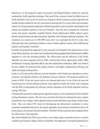 14 | P a g e
Sulaiman et. al. [4], proposed a paper on economic load dispatch problem solution by using the
metaheuristic firefly algorithm technique. They used 26 bus systems to show the effectiveness of
firefly algorithm. Later on the FA result was compared with the continuous genetic algorithm and
lambda iteration method for the cost minimization showing that FA is more robust and consistent.
Amoli et al. [5] presented the application of firefly algorithm to solve economic load dispatch with
cubical and quadratic equation of fuel cost functions. Also they have compared the simulation
results with genetic algorithm, modified Particle Swarm Optimization (PSO), pattern search,
dynamic programming and improved genetic algorithm with multiplier updating techniques. The
simulation was carried out on 1400 MW load, and it was concluded that the FA works more
efficiently than other mentioned methods in terms of better optimal solution while fulfilling the
equality and inequality constraints.
Swarnkar [6] proposed the approach to solve economic load dispatch with reduced power losses
using firefly algorithm, the author also introduced the Biogeography-Based Optimization (BBO)
algorithm to solve the described problem. The effectiveness and the efficiency of the firefly
algorithm was later compared with GA, PSO, Artificial Bee Colony optimization (ABC), BBO
and Bacterial Foraging Algorithm (BFA) and other optimization techniques. BBO was found to
be more capable for obtaining better quality solutions with higher computational efficiency and
stable convergence characteristic.
Latifa et al [7], showed the efficiency and the feasibility of the firefly meet algorithm to resolve
economic load dispatch problem with pollutant emission reduction. The proposed method was
tested on IEEE 14 bus test system and on two thermal plant units. In one of the test cases the
transmission loss and the pollutant emission were neglected, finally the results were compared
with the PSO, to demonstrate the efficiency and the robustness of the firefly algorithm with less
average CPU time.
T Bouktira [8], presented a simple genetic algorithm solution to solve optimal power flow problem
of large distribution systems. The aim was to minimize the fuel cost and keep the power outputs
of generators, bus voltages, shunt capacitors/reactors and transformers tap-setting in their secure
limits. They can reduce CPU times by decomposing the optimization constraints to active
constraints manipulated directly by the genetic algorithm, and constraints maintained in their soft
limits using a conventional constraint load flow. The IEEE 30-bus system has been studied to show
the effectiveness of the algorithm.
Raji, Senior Member [9], IEEE gave an idea to use voltage angles at generator buses as a control
variable to get load bus voltages with less calculation. This approach in solving the optimal power
 