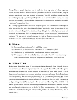 15 | P a g e
flow problem by genetic algorithms may be ineffective if starting values of voltage angles are
chosen randomly. To solve these difficulties, a procedure for selection of an initial set of complex
voltages at generator- buses was proposed in this paper. With this procedure, one can start the
optimization process (i.e., genetic algorithm) with a set of control variables, causing few or no
violation of constraints. The outcome was competitive with other methods and resulted in drastic
reduction of computational time.
Md Laouer [10] performed the calculation of optimal power flow for active and reactive power
using genetic algorithm which simplifies difficulties of convergence of the given problem. In this
case, the mathematical aspect is based on the analogy of the physical and biological processes and
it reduces the complexity, which is usually encountered, for the resolution of the optimisation
problems. This approach is more effective and powerful as the combination of the decoupled
method and GA was used for calculation of the optimal power distribution.
1.5 Objective:
1) Mathematical representation of a 14 and 30 bus system.
2) Calculation of the minimum value of Fuel Cost for 14 and 30 bus systems.
3) Calculation of the minimum value of Emission for 14 and 30 bus systems.
4) Obtaining a trade-off between Fuel cost and emission for 14 and 30 bus systems using
Pareto Optimal Curve and finding the compromising point using Genetic Algorithm.
1.6 INTRODUCTION
Today as the demand for power is increasing day by day Economic Load Dispatch plays an
important role to schedule power generator outputs with respect to the load demands and to operate
a power system economically, so as to minimize the operating cost of the power system. To solve
the economic load dispatch problem many techniques were proposed such as classical techniques,
linear programming (LP), nonlinear programming (NLP), Quadratic Programming (QP), swarm
optimization, evolutionary programming, tabu search, genetic algorithm, etc. In this work we have
used genetic algorithm (GA) technique to solve economic load dispatch problem for IEEE 14 &
30 Bus System. Genetic algorithm is a search algorithm based on the mechanics of natural selection
and natural genetics; it combines the survival of the fittest among structures with a structured yet
randomized information exchange to form a search algorithm with some of the innovative flair of
human search.
 