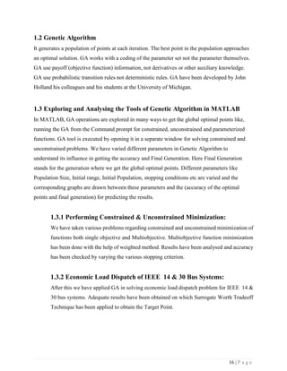 16 | P a g e
1.2 Genetic Algorithm
It generates a population of points at each iteration. The best point in the population approaches
an optimal solution. GA works with a coding of the parameter set not the parameter themselves.
GA use payoff (objective function) information, not derivatives or other auxiliary knowledge.
GA use probabilistic transition rules not deterministic rules. GA have been developed by John
Holland his colleagues and his students at the University of Michigan.
1.3 Exploring and Analysing the Tools of Genetic Algorithm in MATLAB
In MATLAB, GA operations are explored in many ways to get the global optimal points like,
running the GA from the Command prompt for constrained, unconstrained and parameterized
functions. GA tool is executed by opening it in a separate window for solving constrained and
unconstrained problems. We have varied different parameters in Genetic Algorithm to
understand its influence in getting the accuracy and Final Generation. Here Final Generation
stands for the generation where we get the global optimal points. Different parameters like
Population Size, Initial range, Initial Population, stopping conditions etc are varied and the
corresponding graphs are drawn between these parameters and the (accuracy of the optimal
points and final generation) for predicting the results.
1.3.1 Performing Constrained & Unconstrained Minimization:
We have taken various problems regarding constrained and unconstrained minimization of
functions both single objective and Multiobjective. Multiobjective function minimization
has been done with the help of weighted method. Results have been analysed and accuracy
has been checked by varying the various stopping criterion.
1.3.2 Economic Load Dispatch of IEEE 14 & 30 Bus Systems:
After this we have applied GA in solving economic load dispatch problem for IEEE 14 &
30 bus systems. Adequate results have been obtained on which Surrogate Worth Tradeoff
Technique has been applied to obtain the Target Point.
 