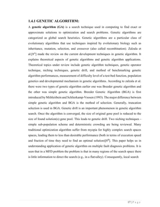 17 | P a g e
1.4.1 GENETIC ALGORITHM:
A genetic algorithm (GA) is a search technique used in computing to find exact or
approximate solutions to optimization and search problems. Genetic algorithms are
categorized as global search heuristics. Genetic algorithms are a particular class of
evolutionary algorithms that use techniques inspired by evolutionary biology such as
inheritance, mutation, selection, and crossover (also called recombination). Zalzala et
al.[8A
] made the review on the current development techniques in genetic algorithm. It
explains theoretical aspects of genetic algorithms and genetic algorithm applications.
Theoretical topics under review include genetic algorithm techniques, genetic operator
technique, niching techniques, genetic drift, and method of benchmarking genetic
algorithm performances, measurement of difficulty level of a test-bed function, population
genetics and developmental mechanism in genetic algorithms. According to zalzala et al.
there were two types of genetic algorithm earlier one was Breeder genetic algorithm and
the other was simple genetic algorithm. Breeder Genetic Algorithm (BGA) is first
introduced by Miihleiibein and Schlierkamp-Voosen (1993). The major difference between
simple genetic algorithm and BGA is the method of selection. Generally, truncation
selection is used in BGA. Genetic drift is an important phenomenon in genetic algorithm
search. Once the algorithm is converged, the size of original gene pool is reduced to the
size of found solution(s) gene pool. This leads to genetic drift. Two niching techniques -
simple sub-population scheme and deterministic crowding are being reviewed. Many
traditional optimization algorithm suffer from myopia for highly complex search spaces
spaces, leading them to less than desirable performance (both in terms of execution speed
and fraction of time they need to find an optimal solution)[8B
]. This paper helps us in
understanding application of genetic algorithm on multiple fault diagnosis problems. It is
seen that in a MFD problem the problem is that in many regions of the search space there
is little information to direct the search (e.g., in a flatvalley). Consequently, local search
 