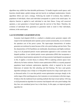 18 | P a g e
algorithms may exhibit less than desirable performance. To handle irregular search spaces, such
heuristics should adopt a global strategy and rely heavily on intelligent randomization. Genetic
algorithms follow just such a strategy. Following the model of evolution, they establish a
population of individuals, where each individual corresponds to a point in the search space. An
objective function is applied to each individual to rate their fitness. Using well conceived
operators, a next generation is formed based upon the survival of the fittest. Therefore, the
evolution of individuals from generation to generation tends to result in fitter individuals,
solutions, in the search space.
1.4.2 ECONOMIC LOAD DISPATCH:
Economic load dispatch (ELD) is a method to schedule power generator outputs with
respect to the load demands and to operate a power system economically, so as to minimize
the operation cost of the power system. The input-output characteristics of modern
generators are nonlinear by nature because of the valve-point loadings and rate limits. Thus
the characteristics of ELD problems are multimodal, discontinuous and highly nonlinear.
Ling et al. [8] proposed particle swarm optimization approach to solve economic load
dispatch problem. A new hybrid particle swarm optimization (PSO) that incorporates a
wavelet theory based mutation operation for solving economic load dispatch was proposed
in this. It applies a wavelet theory to enhance PSO in exploring solution spaces more
effectively for better solutions. Particle swarm optimization (PSO) is a recently proposed
population based stochastic optimization algorithm, which is inspired by the social
behaviours of animals like fish schooling and bird flocking. We have used genetic
algorithm technique since it helps us to find global maxima for a large search space even
as discussed earlier. It is seen that particle swarm optimization converges sharply in the
earlier stages of the searching process, but it saturates or even terminates in the later stages.
It behaves like the traditional local searching methods that trap in local optima. S.H.Ling
et al.[8] presented an algorithm for economic load dispatch with valve point loadings. But
they have not considered power loss in that theory. In this paper, an improved genetic
algorithm for
 