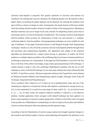 19 | P a g e
economic load dispatch is proposed. New genetic operations of crossover and mutation are
introduced. On realizing the crossover operation, the offspring spreads over the domain so that a
higher chance of reaching the global optimum can be obtained. On realizing the mutation, each
gene will have a chance to change its value. Consequently, the search domain will become smaller
when the training iteration number increases in order to realize a fine-tuning process. Operating at
absolute minimum cost can no longer be the only criterion for dispatching electric power due to
increasing concern over the environmental considerations. The economic-emission load dispatch
(EELD) problem which accounts for minimization of both cost and emission is a multiple,
conflicting objective function problem. Goal programming techniques are most suitable for such
type of problems. In the paper Economic-Emission Load Dispatch through Goal Programming
Techniques, Nanda et al. [8] solved the economic-emission load dispatch problem through linear
and non-linear goal programming algorithms. The application and validity of the proposed
algorithms are demonstrated for a sample system having six generators. In reality, the ELLD
problem is a multiple objective problem with conflicting objectives because minimum pollution is
conflicting to minimum cost of generation. In the paper the EELD problem is solved for the first
time, to the best of the authors' knowledge, using a linear goal programming (LGP) technique. A
maiden attempt is made to solve this conflicting, Multiobjective problem with the use of LGP
technique as well as with NLGP technique. In our work many solutions have been obtained by GA
for IEEE 14 and 30 bus systems. The best compromise solution or the Target Point can be obtained
by Minimum Distance Method, Goal Programming, optimal weights, Surrogate worth Trade-off
Technique, Sequential Goal Programming etc.
Given a problem with h objectives, h-2 of them are set at predetermined values and one of the
remaining two objectives is minimized with the other objective constrained at varying levels (e.g.
if Z1 is to be minimized, Z2 is varied over some range of values, and Z3, Z4, ...Zh, are fixed at levels
L3, L4, ..., Lh). In other words, the original h-objective problem is reduced to a two-objective
problem. Another application where surrogate worth tradeoff technique has been applied is in
power system operation in electricity markets proposed by A.Berizzi et al.[7].His work is in regard
to the possible use of Multiobjective methodologies in order to improve the security and reliability
of power systems during the short term planning and the operation stage.
According to that the liberalization of electric energy markets has brought important changes in
the economic and technical aspects of power system planning and operation: the grids have to be
 
