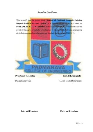ii | P a g e
Bonafide Certificate
This is certify that the project titled “Solution of Combined Economic Emission
Dispatch Problem in Power System” is a Bonafide record of the work done by
SUBHANKAR SAU(1401216049)in partial fulfillment of the requirements for the
award of the degree of bachelor of technology in electrical and electronics engineering
of the Padmanava college of engineering Rourkela during the year2018-2019.
Prof.Sarat K. Mishra Prof. P.KPanigrahi
ProjectSupervisor H.O.D, E.E.E.Department
Internal Examiner External Examiner
 