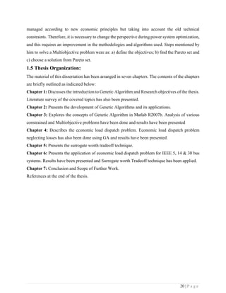 20 | P a g e
managed according to new economic principles but taking into account the old technical
constraints. Therefore, it is necessary to change the perspective during power system optimization,
and this requires an improvement in the methodologies and algorithms used. Steps mentioned by
him to solve a Multiobjective problem were as: a) define the objectives; b) fmd the Pareto set and
c) choose a solution from Pareto set.
1.5 Thesis Organization:
The material of this dissertation has been arranged in seven chapters. The contents of the chapters
are briefly outlined as indicated below:
Chapter 1: Discusses the introduction to Genetic Algorithm and Research objectives of the thesis.
Literature survey of the covered topics has also been presented.
Chapter 2: Presents the development of Genetic Algorithms and its applications.
Chapter 3: Explores the concepts of Genetic Algorithm in Matlab R2007b. Analysis of various
constrained and Multiobjective problems have been done and results have been presented
Chapter 4: Describes the economic load dispatch problem. Economic load dispatch problem
neglecting losses has also been done using GA and results have been presented.
Chapter 5: Presents the surrogate worth tradeoff technique.
Chapter 6: Presents the application of economic load dispatch problem for IEEE 5, 14 & 30 bus
systems. Results have been presented and Surrogate worth Tradeoff technique has been applied.
Chapter 7: Conclusion and Scope of Further Work.
References at the end of the thesis.
 