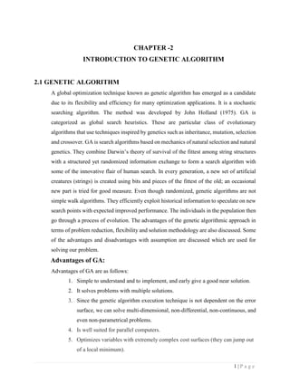 1 | P a g e
CHAPTER -2
INTRODUCTION TO GENETIC ALGORITHM
2.1 GENETIC ALGORITHM
A global optimization technique known as genetic algorithm has emerged as a candidate
due to its flexibility and efficiency for many optimization applications. It is a stochastic
searching algorithm. The method was developed by John Holland (1975). GA is
categorized as global search heuristics. These are particular class of evolutionary
algorithms that use techniques inspired by genetics such as inheritance, mutation, selection
and crossover. GA is search algorithms based on mechanics of natural selection and natural
genetics. They combine Darwin’s theory of survival of the fittest among string structures
with a structured yet randomized information exchange to form a search algorithm with
some of the innovative flair of human search. In every generation, a new set of artificial
creatures (strings) is created using bits and pieces of the fittest of the old; an occasional
new part is tried for good measure. Even though randomized, genetic algorithms are not
simple walk algorithms. They efficiently exploit historical information to speculate on new
search points with expected improved performance. The individuals in the population then
go through a process of evolution. The advantages of the genetic algorithmic approach in
terms of problem reduction, flexibility and solution methodology are also discussed. Some
of the advantages and disadvantages with assumption are discussed which are used for
solving our problem.
Advantages of GA:
Advantages of GA are as follows:
1. Simple to understand and to implement, and early give a good near solution.
2. It solves problems with multiple solutions.
3. Since the genetic algorithm execution technique is not dependent on the error
surface, we can solve multi-dimensional, non-differential, non-continuous, and
even non-parametrical problems.
4. Is well suited for parallel computers.
5. Optimizes variables with extremely complex cost surfaces (they can jump out
of a local minimum).
 