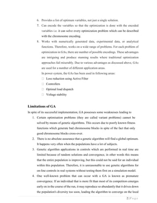 2 | P a g e
6. Provides a list of optimum variables, not just a single solution.
7. Can encode the variables so that the optimization is done with the encoded
variables i.e. it can solve every optimization problem which can be described
with the chromosome encoding.
8. Works with numerically generated data, experimental data, or analytical
functions. Therefore, works on a wide range of problems. For each problem of
optimization in GAs, there are number of possible encodings. These advantages
are intriguing and produce stunning results where traditional optimization
approaches fail miserably. Due to various advantages as discussed above, GAs
are used for a number of different application areas.
In power system, the GAs has been used in following areas:
Loss reduction using Active Filter
Controllers
Optimal load dispatch
Voltage stability
Limitations of GA
In spite of its successful implementation, GA possesses some weaknesses leading to
1. Certain optimisation problems (they are called variant problems) cannot be
solved by means of genetic algorithms. This occurs due to poorly known fitness
functions which generate bad chromosome blocks in spite of the fact that only
good chromosome blocks cross-over.
2. There is no absolute assurance that a genetic algorithm will find a global optimum.
It happens very often when the populations have a lot of subjects.
3. Genetic algorithm applications in controls which are performed in real time are
limited because of random solutions and convergence, in other words this means
that the entire population is improving, but this could not be said for an individual
within this population. Therefore, it is unreasonable to use genetic algorithms for
on-line controls in real systems without testing them first on a simulation model.
4. One well-known problem that can occur with a GA is known as premature
convergence. If an individual that is more fit than most of its competitors emerges
early on in the course of the run, it may reproduce so abundantly that it drives down
the population's diversity too soon, leading the algorithm to converge on the local
 