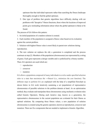 3 | P a g e
optimum that that individual represents rather than searching the fitness landscape
thoroughly enough to find the global optimum.
5. One type of problem that genetic algorithms have difficulty dealing with are
problems with "deceptive" fitness functions, those where the locations of improved
points give misleading information about where the global optimum is likely to be
found.
The process of GA follows this pattern:
1. An initial population of a random solution is created.
2. Each member of the population is assigned a fitness value based on its evaluation
against the current problem.
3. Solution with highest fitness value is most likely to parent new solutions during
reproduction.
4. The new solution set replaces the old, a generation is completed and the process
continues at step (2). Members of the population (chromosomes) are represented by a string
of genes. Each gene represents a design variable and is symbolized by a binary number.
Then, GA operators are used which are:
reproduction
crossover
mutation
GA allows a population composed of many individuals to evolve under specified selection
rules to a state that maximizes the ―fitness‖ (i.e., minimizes the cost function). The
different steps to perform GA are explained with the help of a simplified flowchart as
shown below in GA work iteratively sustaining a set (population) of representative
chromosomes of possible solutions to the problem domain at hand. As an optimization
method, they evaluate and manipulate these chromosomes using stochastic evolution rules
called Genetic Operators. During each iterative step, known as a generation, the
representative chromosomes in the current population are evaluated for their fitness as
optimal solutions. By comparing these fitness values, a new population of solution
chromosomes is created using the genetic operators, known as reproduction, crossover and
mutation. There are five components that are needed to implement a Genetic Algorithm.
 
