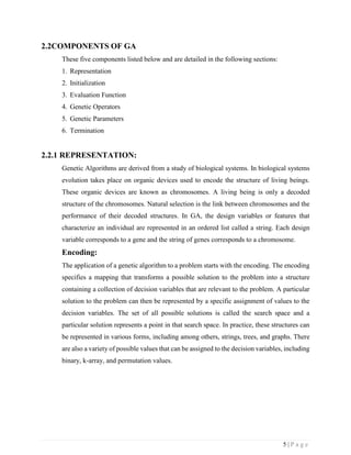 5 | P a g e
2.2COMPONENTS OF GA
These five components listed below and are detailed in the following sections:
1. Representation
2. Initialization
3. Evaluation Function
4. Genetic Operators
5. Genetic Parameters
6. Termination
2.2.1 REPRESENTATION:
Genetic Algorithms are derived from a study of biological systems. In biological systems
evolution takes place on organic devices used to encode the structure of living beings.
These organic devices are known as chromosomes. A living being is only a decoded
structure of the chromosomes. Natural selection is the link between chromosomes and the
performance of their decoded structures. In GA, the design variables or features that
characterize an individual are represented in an ordered list called a string. Each design
variable corresponds to a gene and the string of genes corresponds to a chromosome.
Encoding:
The application of a genetic algorithm to a problem starts with the encoding. The encoding
specifies a mapping that transforms a possible solution to the problem into a structure
containing a collection of decision variables that are relevant to the problem. A particular
solution to the problem can then be represented by a specific assignment of values to the
decision variables. The set of all possible solutions is called the search space and a
particular solution represents a point in that search space. In practice, these structures can
be represented in various forms, including among others, strings, trees, and graphs. There
are also a variety of possible values that can be assigned to the decision variables, including
binary, k-array, and permutation values.
 