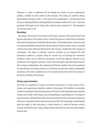 6 | P a g e
Therefore, in order to implement GA for finding the solution of given optimization
problem, variables are first coded in some structure. The strings are coded by binary
representations having 0‘s and 1‘s. The string in GA corresponds to ―chromosomes‖ and
for power dispatch problems; firstly population of random numbers of 0‘s and 1‘s has been
generated. The length of each string in this study has been assumed as 16. The population
size has been taken as 20.
Decoding:
Decoding is the process of conversion of the binary structure of the chromosomes into
decimal equivalents of the feature values. Usually this process is done after de-catenation
of the entire chromosome to individual chromosomes. The decoded feature values are used
to compute the problem characteristics like the objective function, fitness values, constraint
violation and system statistical characteristics like variance, standard deviation and rate of
convergence. The stages of selection, crossover, mutation etc are repeated till some
termination condition is reached. There are several ways of selecting the termination
conditions, which can be either the convergence of the total objective function or the
satisfaction of the equality constraint or both. Since the genetic algorithm determines the
above features independently, the satisfaction of both the conditions has to be considered
for total absolute convergence. However, in situations of constraint violation, independent
satisfaction of the above conditions has to be considered and in the order of occurrence to
decide the feasibility of the solution.
String representation:
GA works on a population of strings consisting of a generation. A string consists of sub-
strings, each representing a problem variable. In the present ELD problem, the problem
variables correspond to the power generations of the units. Each string represents a possible
solution and is made of sub-strings, each corresponding to a generating unit. The length of
each sub-string is decided based on the maximum/minimum limits on the power generation
of the unit it represents and the solution accuracy desired. The string length, which depends
upon the length of each sub-string, is chosen based on a trade-off between solution
accuracy and solution time. Longer strings may provide better accuracy, but result in higher
solution time.
 