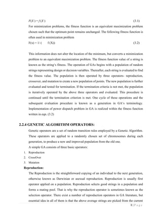 8 | P a g e
F(X ) = f (X ) (3.1)
For minimization problems, the fitness function is an equivalent maximization problem
chosen such that the optimum point remains unchanged. The following fitness function is
often used in minimization problem
F(x) = 1/ ( f (X)) (3.2)
This information does not alter the location of the minimum, but converts a minimization
problem to an equivalent maximization problem. The fitness function value of a string is
known as the string‘s fitness. The operation of GAs begins with a population of random
strings representing design or decision variables. Thereafter, each string is evaluated to find
the fitness value. The population is then operated by three operators- reproduction,
crossover, and mutation to create a new population of points. The new population is further
evaluated and tested for termination. If the termination criteria is not met, the population
is iteratively operated by the above three operators and evaluated. This procedure is
continued until the termination criterion is met. One cycle of these operations and the
subsequent evaluation procedure is known as a generation in GA‘s terminology.
Implementation of power dispatch problem in GA is realized within the fitness function
written in eqn. (3.2)
2.2.4 GENETIC ALGORITHM OPERATORS:
Genetic operators are a set of random transition rules employed by a Genetic Algorithm.
These operators are applied to a randomly chosen set of chromosomes during each
generation, to produce a new and improved population from the old one.
A simple GA consists of three basic operators:
1. Reproduction
2. CrossOver
3. Mutation
Reproduction:
The Reproduction is the straightforward copying of an individual to the next generation,
otherwise known as Darwinian or asexual reproduction. Reproduction is usually first
operator applied on a population. Reproduction selects good strings in a population and
forms a mating pool. That is why the reproduction operator is sometimes known as the
selection operator. There exist a number of reproduction operators in GA literature, but
essential idea in all of them is that the above average strings are picked from the current
 