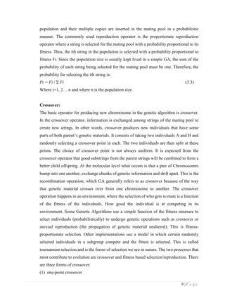 9 | P a g e
population and their multiple copies are inserted in the mating pool in a probabilistic
manner. The commonly used reproduction operator is the proportionate reproduction
operator where a string is selected for the mating pool with a probability proportional to its
fitness. Thus, the ith string in the population is selected with a probability proportional to
fitness Fi. Since the population size is usually kept fixed in a simple GA, the sum of the
probability of each string being selected for the mating pool must be one. Therefore, the
probability for selecting the ith string is:
Pi = Fi / Σ Fi (3.3)
Where i=1, 2… n and where n is the population size.
Crossover:
The basic operator for producing new chromosome in the genetic algorithm is crossover.
In the crossover operator, information is exchanged among strings of the mating pool to
create new strings. In other words, crossover produces new individuals that have some
parts of both parent’s genetic materials. It consists of taking two individuals A and B and
randomly selecting a crossover point in each. The two individuals are then split at these
points. The choice of crossover point is not always uniform. It is expected from the
crossover operator that good substrings from the parent strings will be combined to form a
better child offspring. At the molecular level what occurs is that a pair of Chromosomes
bump into one another, exchange chunks of genetic information and drift apart. This is the
recombination operation; which GA generally refers to as crossover because of the way
that genetic material crosses over from one chromosome to another. The crossover
operation happens in an environment, where the selection of who gets to mate is a function
of the fitness of the individuals. How good the individual is at competing in its
environment. Some Genetic Algorithms use a simple function of the fitness measure to
select individuals (probabilistically) to undergo genetic operations such as crossover or
asexual reproduction (the propagation of genetic material unaltered). This is fitness-
proportionate selection. Other implementations use a model in which certain randomly
selected individuals in a subgroup compete and the fittest is selected. This is called
tournament selection and is the forms of selection we see in nature. The two processes that
most contribute to evolution are crossover and fitness based selection/reproduction. There
are three forms of crossover:
(1) one-point crossover
 