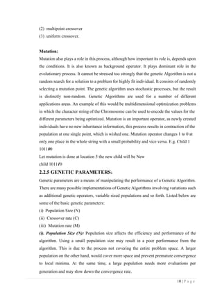 10 | P a g e
(2) multipoint crossover
(3) uniform crossover.
Mutation:
Mutation also plays a role in this process, although how important its role is, depends upon
the conditions. It is also known as background operator. It plays dominant role in the
evolutionary process. It cannot be stressed too strongly that the genetic Algorithm is not a
random search for a solution to a problem for highly fit individual. It consists of randomly
selecting a mutation point. The genetic algorithm uses stochastic processes, but the result
is distinctly non-random. Genetic Algorithms are used for a number of different
applications areas. An example of this would be multidimensional optimization problems
in which the character string of the Chromosome can be used to encode the values for the
different parameters being optimized. Mutation is an important operator, as newly created
individuals have no new inheritance information, this process results in contraction of the
population at one single point, which is wished one. Mutation operator changes 1 to 0 at
only one place in the whole string with a small probability and vice versa. E.g. Child 1
101100
Let mutation is done at location 5 the new child will be New
child 101110
2.2.5 GENETIC PARAMETERS:
Genetic parameters are a means of manipulating the performance of a Genetic Algorithm.
There are many possible implementations of Genetic Algorithms involving variations such
as additional genetic operators, variable sized populations and so forth. Listed below are
some of the basic genetic parameters:
(i) Population Size (N)
(ii) Crossover rate (C)
(iii) Mutation rate (M)
(i). Population Size (N): Population size affects the efficiency and performance of the
algorithm. Using a small population size may result in a poor performance from the
algorithm. This is due to the process not covering the entire problem space. A larger
population on the other hand, would cover more space and prevent premature convergence
to local minima. At the same time, a large population needs more evaluations per
generation and may slow down the convergence rate.
 