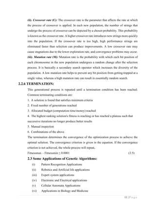 11 | P a g e
(ii). Crossover rate (C): The crossover rate is the parameter that affects the rate at which
the process of crossover is applied. In each new population, the number of strings that
undergo the process of crossover can be depicted by a chosen probability. This probability
is known as the crossover rate. A higher crossover rate introduces new strings more quickly
into the population. If the crossover rate is too high, high performance strings are
eliminated faster than selection can produce improvements. A low crossover rate may
cause stagnations due to the lower exploration rate, and convergence problems may occur.
(iii). Mutation rate (M): Mutation rate is the probability with which each bit position of
each chromosome in the new population undergoes a random change after the selection
process. It is basically a secondary search operator which increases the diversity of the
population. A low mutation rate helps to prevent any bit position from getting trapped at a
single value, whereas a high mutation rate can result in essentially random search.
2.2.6 TERMINATION:
This generational process is repeated until a termination condition has been reached.
Common terminating conditions are:
1. A solution is found that satisfies minimum criteria
2. Fixed number of generations reached
3. Allocated budget (computation time/money) reached
4. The highest ranking solution's fitness is reaching or has reached a plateau such that
successive iterations no longer produce better results
5. Manual inspection
6. Combinations of the above.
The termination determines the convergence of the optimization process to achieve the
optimal solution. The convergence criterion is given in the equation. If the convergence
criterion is not achieved, the whole process will repeat.
Fitnessmax – Fitnessmin ≤ 0.0001 (3.5)
2.3 Some Applications of Genetic Algorithms:
(i) Pattern Recognition Applications
(ii) Robotics and Artificial life applications
(iii) Expert system applications
(iv) Electronic and Electrical applications
(v) Cellular Automata Applications
(vi) Applications in Biology and Medicine
 