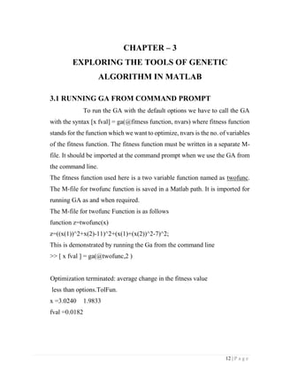 12 | P a g e
CHAPTER – 3
EXPLORING THE TOOLS OF GENETIC
ALGORITHM IN MATLAB
3.1 RUNNING GA FROM COMMAND PROMPT
To run the GA with the default options we have to call the GA
with the syntax [x fval] = ga(@fitness function, nvars) where fitness function
stands for the function which we want to optimize, nvars is the no. of variables
of the fitness function. The fitness function must be written in a separate M-
file. It should be imported at the command prompt when we use the GA from
the command line.
The fitness function used here is a two variable function named as twofunc.
The M-file for twofunc function is saved in a Matlab path. It is imported for
running GA as and when required.
The M-file for twofunc Function is as follows
function z=twofunc(x)
z=((x(1))^2+x(2)-11)^2+(x(1)+(x(2))^2-7)^2;
This is demonstrated by running the Ga from the command line
>> [ x fval ] = ga(@twofunc,2 )
Optimization terminated: average change in the fitness value
less than options.TolFun.
x =3.0240 1.9833
fval =0.0182
 