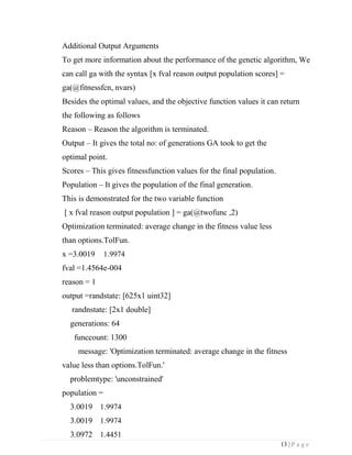 13 | P a g e
Additional Output Arguments
To get more information about the performance of the genetic algorithm, We
can call ga with the syntax [x fval reason output population scores] =
ga(@fitnessfcn, nvars)
Besides the optimal values, and the objective function values it can return
the following as follows
Reason – Reason the algorithm is terminated.
Output – It gives the total no: of generations GA took to get the
optimal point.
Scores – This gives fitnessfunction values for the final population.
Population – It gives the population of the final generation.
This is demonstrated for the two variable function
[ x fval reason output population ] = ga(@twofunc ,2)
Optimization terminated: average change in the fitness value less
than options.TolFun.
x =3.0019 1.9974
fval =1.4564e-004
reason = 1
output =randstate: [625x1 uint32]
randnstate: [2x1 double]
generations: 64
funccount: 1300
message: 'Optimization terminated: average change in the fitness
value less than options.TolFun.'
problemtype: 'unconstrained'
population =
3.0019 1.9974
3.0019 1.9974
3.0972 1.4451
 
