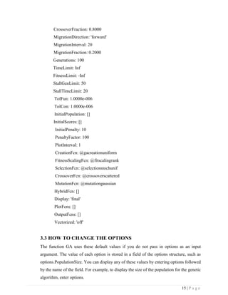 15 | P a g e
CrossoverFraction: 0.8000
MigrationDirection: 'forward'
MigrationInterval: 20
MigrationFraction: 0.2000
Generations: 100
TimeLimit: Inf
FitnessLimit: -Inf
StallGenLimit: 50
StallTimeLimit: 20
TolFun: 1.0000e-006
TolCon: 1.0000e-006
InitialPopulation: []
InitialScores: []
InitialPenalty: 10
PenaltyFactor: 100
PlotInterval: 1
CreationFcn: @gacreationuniform
FitnessScalingFcn: @fitscalingrank
SelectionFcn: @selectionstochunif
CrossoverFcn: @crossoverscattered
MutationFcn: @mutationgaussian
HybridFcn: []
Display: 'final'
PlotFcns: []
OutputFcns: []
Vectorized: 'off'
3.3 HOW TO CHANGE THE OPTIONS
The function GA uses these default values if you do not pass in options as an input
argument. The value of each option is stored in a field of the options structure, such as
options.PopulationSize. You can display any of these values by entering options followed
by the name of the field. For example, to display the size of the population for the genetic
algorithm, enter options.
 