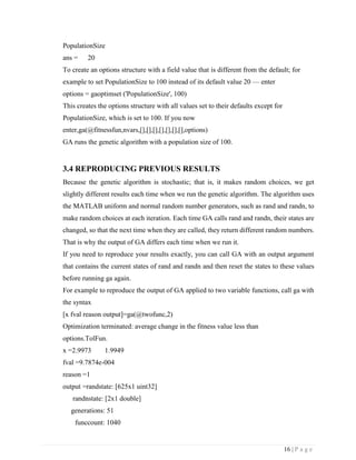 16 | P a g e
PopulationSize
ans = 20
To create an options structure with a field value that is different from the default; for
example to set PopulationSize to 100 instead of its default value 20 — enter
options = gaoptimset ('PopulationSize', 100)
This creates the options structure with all values set to their defaults except for
PopulationSize, which is set to 100. If you now
enter,ga(@fitnessfun,nvars,[],[],[],[],[],[],[],options)
GA runs the genetic algorithm with a population size of 100.
3.4 REPRODUCING PREVIOUS RESULTS
Because the genetic algorithm is stochastic; that is, it makes random choices, we get
slightly different results each time when we run the genetic algorithm. The algorithm uses
the MATLAB uniform and normal random number generators, such as rand and randn, to
make random choices at each iteration. Each time GA calls rand and randn, their states are
changed, so that the next time when they are called, they return different random numbers.
That is why the output of GA differs each time when we run it.
If you need to reproduce your results exactly, you can call GA with an output argument
that contains the current states of rand and randn and then reset the states to these values
before running ga again.
For example to reproduce the output of GA applied to two variable functions, call ga with
the syntax
[x fval reason output]=ga(@twofunc,2)
Optimization terminated: average change in the fitness value less than
options.TolFun.
x =2.9973 1.9949
fval =9.7874e-004
reason =1
output =randstate: [625x1 uint32]
randnstate: [2x1 double]
generations: 51
funccount: 1040
 