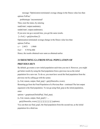 17 | P a g e
message: 'Optimization terminated: average change in the fitness value less than
options.TolFun.'
problemtype: 'unconstrained'
Then, reset the states, by entering
rand('state', output.randstate);
randn('state', output.randnstate);
If you now run ga a second time, you get the same results.
[ x fval ] = ga(@twofunc,2)
Optimization terminated: average change in the fitness value less than
options.TolFun.
x = 2.9973 1.9949
fval = 9.7874e-004
Hence, the results obtained were same as obtained earlier.
3.5 RESUMING GA FROM FINAL POPULATION OF
PREVIOUS RUN
By default, ga creates a new initial population each time you run it. However, you might
get better results by using the final population from a previous run as the initial
population for a new run. To do so, you must have saved the final population from the
previous run by calling ga with the syntax
[x, fval, reason, output, final_pop] = ga(@fitnessfcn, nvars);
Resuming ga from the Final Population of a Previous Run - continued The last output
argument is the final population. To run ga using final_pop as the initial population,
enter
options = gaoptimset('InitialPop', final_pop);
[x, fval, reason, output, final_pop2] = ...
ga(@fitnessfcn, nvars,[ ],[ ],[ ],[ ],[ ],[ ],[ ],options);
You can then use final_pop2, the final population from the second run, as the initial
population for a third run.
 