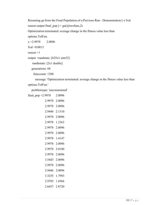 18 | P a g e
Resuming ga from the Final Population of a Previous Run - Demonstration [ x fval
reason output final_pop ] = ga(@twofunc,2)
Optimization terminated: average change in the fitness value less than
options.TolFun.
x =2.9978 2.0096
fval =0.0013
reason =1
output =randstate: [625x1 uint32]
randnstate: [2x1 double]
generations: 68
funccount: 1380
message: 'Optimization terminated: average change in the fitness value less than
options.TolFun.'
problemtype: 'unconstrained'
final_pop =2.9978 2.0096
2.9978 2.0096
2.9978 2.0096
2.9446 2.1310
2.9978 2.0096
2.9978 1.2363
2.9978 2.0096
2.9978 2.0096
2.9978 1.4147
2.9978 2.0096
2.9978 2.0180
2.9978 2.0096
3.5443 2.0096
2.9978 2.0096
2.9446 2.0096
3.3255 1.7993
2.9785 1.8566
2.6437 2.8720
 