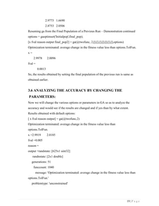 19 | P a g e
2.9773 1.6690
2.8753 2.0506
Resuming ga from the Final Population of a Previous Run – Demonstration continued
options = gaoptimset('Initialpop',final_pop);
[x fval reason output final_pop2] = ga(@twofunc, 2,[],[],[],[],[],[],[],options)
Optimization terminated: average change in the fitness value less than options.TolFun.
x =
2.9978 2.0096
fval =
0.0013
So, the results obtained by setting the final population of the previous run is same as
obtained earlier.
3.6 ANALYZING THE ACCURACY BY CHANGING THE
PARAMETERS:
Now we will change the various options or parameters in GA so as to analyze the
accuracy and would see if the results are changed and if yes than by what extent.
Results obtained with default options:
[ x fval reason output] = ga(@twofunc,2)
Optimization terminated: average change in the fitness value less than
options.TolFun.
x =2.9919 2.0185
fval =0.005
reason =
output =randstate: [625x1 uint32]
randnstate: [2x1 double]
generations: 51
funccount: 1040
message: 'Optimization terminated: average change in the fitness value less than
options.TolFun.'
problemtype: 'unconstrained'
 