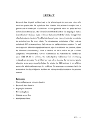 4 | P a g e
ABSTRACT
Economic load dispatch problem leads to the scheduling of the generation values of a
multi-unit power plant for a particular load demand. The problem is complex due to
presence of different types of constraints like the generator limits and power balance,
minimisation of losses etc. The conventional method of solution was Lagrangian method
in combination with Gauss Siedel or Newton Raphson method. But with the rising problem
of pollution due to burning of fossil fuels in thermal power plants, it is needed to minimise
the emission from the power plants. The simultaneous minimisation of fuel cost and
emission is difficult as a minimum fuel cost may not lead to minimum emission. For such
multi-objective optimisation problems both the objectives (fuel cost and emission) cannot
be minimised simultaneously; rather a schedule has to be arrived to get a suitable
compromise between the two. Here we will formulate the problem for the standard test
cases (IEEE 14, 30 bus systems). The multi-objective problem has been solved using
weighted sum approach. The problem has been solved by using the bio-inspired genetic
algorithm as the conventional technique for solving the ELD problem is not efficient
enough for solution of multi-objective problems. The solutions were compared with the
solutions of the single objective problems for testing the effectiveness of the proposed
method.
Keywords:
 Combined economic emission dispatch
 Economic load dispatch
 Lagrangian multiplier
 Newton Raphson
 Optimal power flow
 Price penalty factor
 