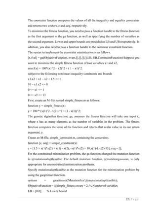 22 | P a g e
The constraint function computes the values of all the inequality and equality constraints
and returns two vectors, c and ceq, respectively.
To minimize the fitness function, you need to pass a function handle to the fitness function
as the first argument to the ga function, as well as specifying the number of variables as
the second argument. Lower and upper bounds are provided as LB and UB respectively. In
addition, you also need to pass a function handle to the nonlinear constraint function.
The syntax to implement the constraint minimization is as follows.
[x,fval] = ga(ObjectiveFunction, nvars,[],[],[],[],LB, UB,ConstraintFunction) Suppose you
want to minimize the simple fitness function of two variables x1 and x2,
min f(x) = 100*(x1^2 – x2)^2 + ( 1 – x1)^2.
subject to the following nonlinear inequality constraints and bounds
x1.x2 + x1 – x2 + 1.5 <= 0
10 – x1.x2 <= 0
0 <= x1 <= 1
0 <= x2 <= 13
First, create an M-file named simple_fitness.m as follows:
function y = simple_fitness(x)
y = 100 * (x(1)^2 - x(2)) ^2 + (1 - x(1))^2;
The genetic algorithm function, ga, assumes the fitness function will take one input x,
where x has as many elements as the number of variables in the problem. The fitness
function computes the value of the function and returns that scalar value in its one return
argument, y.
Create an M-file, simple_constraint.m, containing the constraints
function [c, ceq] = simple_constraint(x)
c = [1.5 + x(1)*x(2) + x(1) - x(2); -x(1)*x(2) + 10;x(1)-1;x(2)-13]; ceq = [];
For the constrained minimization problem, the ga function changed the mutation function
to @mutationadaptfeasible. The default mutation function, @mutationgaussian, is only
appropriate for unconstrained minimization problems.
Specify mutationadaptfeasible as the mutation function for the minimization problem by
using the gaoptimset function.
options = gaoptimset('MutationFcn',@mutationadaptfeasible);
ObjectiveFunction = @simple_fitness; nvars = 2; % Number of variables
LB = [0 0]; % Lower bound
 