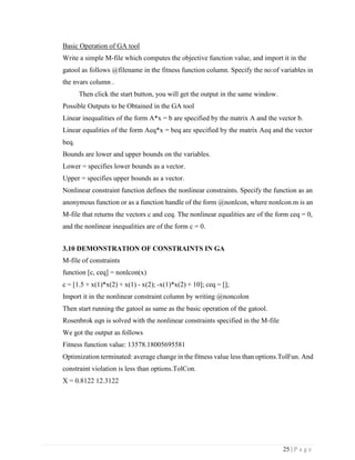 25 | P a g e
Basic Operation of GA tool
Write a simple M-file which computes the objective function value, and import it in the
gatool as follows @filename in the fitness function column. Specify the no:of variables in
the nvars column .
Then click the start button, you will get the output in the same window.
Possible Outputs to be Obtained in the GA tool
Linear inequalities of the form A*x = b are specified by the matrix A and the vector b.
Linear equalities of the form Aeq*x = beq are specified by the matrix Aeq and the vector
beq.
Bounds are lower and upper bounds on the variables.
Lower = specifies lower bounds as a vector.
Upper = specifies upper bounds as a vector.
Nonlinear constraint function defines the nonlinear constraints. Specify the function as an
anonymous function or as a function handle of the form @nonlcon, where nonlcon.m is an
M-file that returns the vectors c and ceq. The nonlinear equalities are of the form ceq = 0,
and the nonlinear inequalities are of the form c = 0.
3.10 DEMONSTRATION OF CONSTRAINTS IN GA
M-file of constraints
function [c, ceq] = nonlcon(x)
c = [1.5 + x(1)*x(2) + x(1) - x(2); -x(1)*x(2) + 10]; ceq = [];
Import it in the nonlinear constraint column by writing @noncolon
Then start running the gatool as same as the basic operation of the gatool.
Rosenbrok eqn is solved with the nonlinear constraints specified in the M-file
We got the output as follows
Fitness function value: 13578.18005695581
Optimization terminated: average change in the fitness value less than options.TolFun. And
constraint violation is less than options.TolCon.
X = 0.8122 12.3122
 