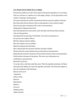 26 | P a g e
3.11 PLOT FUNCTION IN GA TOOL
Plot functions enable you to plot various aspects of the genetic algorithm as it is executing.
Each one will draw in a separate axis on the display window. Use the Stop button on the
window to interrupt a running process.
Plot interval specifies the number of generations between successive updates of the plot.
Best fitness plots the best function value in each generation versus iteration number.
Score diversity plots a histogram of the scores at each generation.
Stopping plots stopping criteria levels.
Best individual plots the vector entries of the individual with the best fitness function
value in each generation.
Genealogy plots the genealogy of individuals. Lines from one generation to
the next are color-coded as follows:
Red lines indicate mutation children.
Blue lines indicate crossover children.
Black lines indicate elite individuals.
Max constraint plots the maximum nonlinear constraint violation.
Distance plots the average distance between individuals at each generation.
Range plots the minimum, maximum, and mean fitness function values in each generation.
Selection plots a histogram of the parents. This shows you which parents are
contributing to each generation.
Run Solver in GA tool
To run the solver, click Start under Run solver. When the algorithm terminates, the Status
and results pane displays the reason the algorithm terminated. The Final point updates to
show the coordinates of the final point.
Options in GA tool #
Populations
Fitness scaling
Selection
Reproduction
Mutation
Crossover
Stopping criteria
Output functions
 