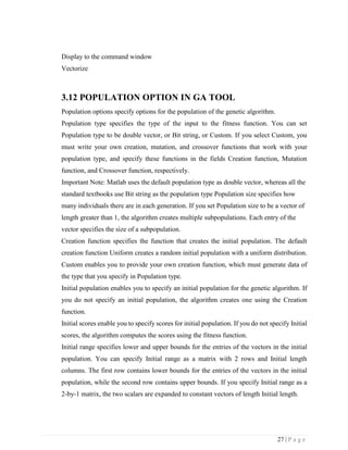 27 | P a g e
Display to the command window
Vectorize
3.12 POPULATION OPTION IN GA TOOL
Population options specify options for the population of the genetic algorithm.
Population type specifies the type of the input to the fitness function. You can set
Population type to be double vector, or Bit string, or Custom. If you select Custom, you
must write your own creation, mutation, and crossover functions that work with your
population type, and specify these functions in the fields Creation function, Mutation
function, and Crossover function, respectively.
Important Note: Matlab uses the default population type as double vector, whereas all the
standard textbooks use Bit string as the population type Population size specifies how
many individuals there are in each generation. If you set Population size to be a vector of
length greater than 1, the algorithm creates multiple subpopulations. Each entry of the
vector specifies the size of a subpopulation.
Creation function specifies the function that creates the initial population. The default
creation function Uniform creates a random initial population with a uniform distribution.
Custom enables you to provide your own creation function, which must generate data of
the type that you specify in Population type.
Initial population enables you to specify an initial population for the genetic algorithm. If
you do not specify an initial population, the algorithm creates one using the Creation
function.
Initial scores enable you to specify scores for initial population. If you do not specify Initial
scores, the algorithm computes the scores using the fitness function.
Initial range specifies lower and upper bounds for the entries of the vectors in the initial
population. You can specify Initial range as a matrix with 2 rows and Initial length
columns. The first row contains lower bounds for the entries of the vectors in the initial
population, while the second row contains upper bounds. If you specify Initial range as a
2-by-1 matrix, the two scalars are expanded to constant vectors of length Initial length.
 