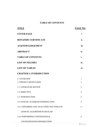 5 | P a g e
TABLE OF CONTENTS
TITLE PAGE NO.
COVER PAGE ⅰ
BONAFIDE CERTIFICATE ⅱ
ACKNOWLEDGEMENT ⅲ
ABSTRACT iv
TABLE OF CONTENTS v
LIST OF FIGURES ix
LIST OF TABLES xi
CHAPTER 1: INTRODUCTION
1.1 OVERVIEW 1
1.2 PROJECT MOTIVATION 2
1.3. LITERATURE REVIEW 2
1.4. OBJECTIVE 5
1.5. INTRODUCTION 5
1.6. GENETIC ALGORITM INTRODUCTION 5
1.6.1 EXPLORING AND ANALYZING THE TOOLS OF 6
GENETIC ALGORITHM IN MATLAB
1.6.2 PERFORMING CONSTRAINED & 6
UNCONSTRAINED MINIMIZATION
 